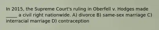 In 2015, the Supreme Court's ruling in Oberfell v. Hodges made _____ a civil right nationwide. A) divorce B) same-sex marriage C) interracial marriage D) contraception