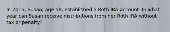 In 2015, Susan, age 58, established a Roth IRA account. In what year can Susan receive distributions from her Roth IRA without tax or penalty?