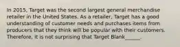 In 2015, Target was the second largest general merchandise retailer in the United States. As a retailer, Target has a good understanding of customer needs and purchases items from producers that they think will be popular with their customers. Therefore, it is not surprising that Target Blank______.