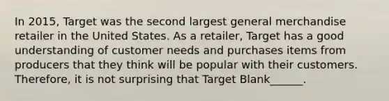 In 2015, Target was the second largest general merchandise retailer in the United States. As a retailer, Target has a good understanding of customer needs and purchases items from producers that they think will be popular with their customers. Therefore, it is not surprising that Target Blank______.