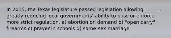 In 2015, the Texas legislature passed legislation allowing ______, greatly reducing local governments' ability to pass or enforce more strict regulation. a) abortion on demand b) "open carry" firearms c) prayer in schools d) same-sex marriage