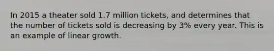 In 2015 a theater sold 1.7 million tickets, and determines that the number of tickets sold is decreasing by 3% every year. This is an example of linear growth.