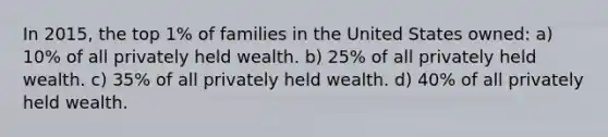 In 2015, the top 1% of families in the United States owned: a) 10% of all privately held wealth. b) 25% of all privately held wealth. c) 35% of all privately held wealth. d) 40% of all privately held wealth.