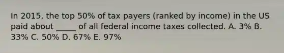 In 2015, the top 50% of tax payers (ranked by income) in the US paid about _____ of all federal income taxes collected. A. 3% B. 33% C. 50% D. 67% E. 97%