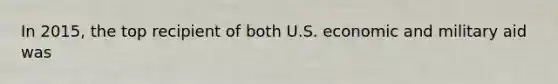 In 2015, the top recipient of both U.S. economic and military aid was