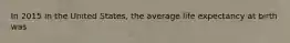 In 2015 in the United States, the average life expectancy at birth was