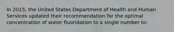 In 2015, the United States Department of Health and Human Services updated their recommendation for the optimal concentration of water fluoridation to a single number to: