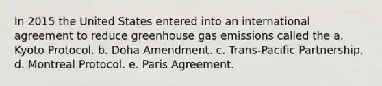 In 2015 the United States entered into an international agreement to reduce greenhouse gas emissions called the a. Kyoto Protocol. b. Doha Amendment. c. Trans-Pacific Partnership. d. Montreal Protocol. e. Paris Agreement.