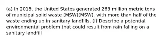 (a) In 2015, the United States generated 263 million metric tons of municipal solid waste (MSW)(MSW), with more than half of the waste ending up in sanitary landfills. (i) Describe a potential environmental problem that could result from rain falling on a sanitary landfill