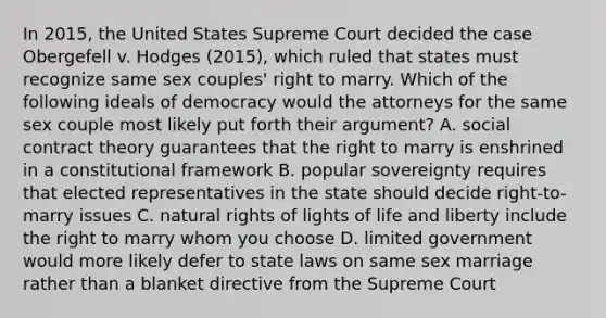 In 2015, the United States Supreme Court decided the case Obergefell v. Hodges (2015), which ruled that states must recognize same sex couples' right to marry. Which of the following ideals of democracy would the attorneys for the same sex couple most likely put forth their argument? A. social contract theory guarantees that the right to marry is enshrined in a constitutional framework B. popular sovereignty requires that elected representatives in the state should decide right-to-marry issues C. natural rights of lights of life and liberty include the right to marry whom you choose D. limited government would more likely defer to state laws on same sex marriage rather than a blanket directive from the Supreme Court