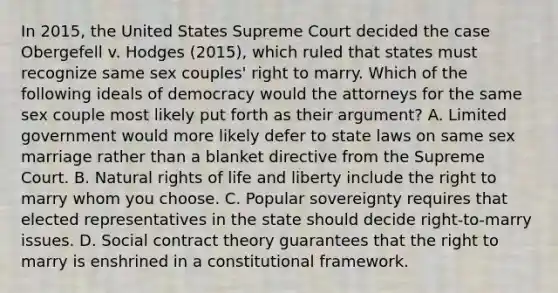 In 2015, the United States Supreme Court decided the case Obergefell v. Hodges (2015), which ruled that states must recognize same sex couples' right to marry. Which of the following ideals of democracy would the attorneys for the same sex couple most likely put forth as their argument? A. Limited government would more likely defer to state laws on same sex marriage rather than a blanket directive from the Supreme Court. B. Natural rights of life and liberty include the right to marry whom you choose. C. Popular sovereignty requires that elected representatives in the state should decide right-to-marry issues. D. Social contract theory guarantees that the right to marry is enshrined in a constitutional framework.