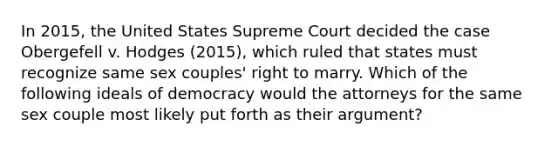 In 2015, the United States Supreme Court decided the case Obergefell v. Hodges (2015), which ruled that states must recognize same sex couples' right to marry. Which of the following ideals of democracy would the attorneys for the same sex couple most likely put forth as their argument?