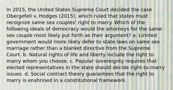 In 2015, the United States Supreme Court decided the case Obergefell v. Hodges (2015), which ruled that states must recognize same sex couples' right to marry. Which of the following ideals of democracy would the attorneys for the same sex couple most likely put forth as their argument? a. Limited government would more likely defer to state laws on same sex marriage rather than a blanket directive from the Supreme Court. b. Natural rights of life and liberty include the right to marry whom you choose. c. Popular sovereignty requires that elected representatives in the state should decide right-to-marry issues. d. Social contract theory guarantees that the right to marry is enshrined in a constitutional framework.