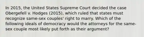 In 2015, the United States Supreme Court decided the case Obergefell v. Hodges (2015), which ruled that states must recognize same-sex couples' right to marry. Which of the following ideals of democracy would the attorneys for the same-sex couple most likely put forth as their argument?