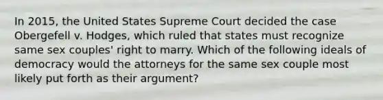 In 2015, the United States Supreme Court decided the case Obergefell v. Hodges, which ruled that states must recognize same sex couples' right to marry. Which of the following ideals of democracy would the attorneys for the same sex couple most likely put forth as their argument?