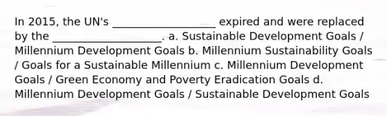 In 2015, the UN's ___________________ expired and were replaced by the ____________________. a. Sustainable Development Goals / Millennium Development Goals b. Millennium Sustainability Goals / Goals for a Sustainable Millennium c. Millennium Development Goals / Green Economy and Poverty Eradication Goals d. Millennium Development Goals / Sustainable Development Goals