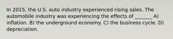 In 2015, the U.S. auto industry experienced rising sales. The automobile industry was experiencing the effects of _______ A) inflation. B) the underground economy. C) the business cycle. D) depreciation.