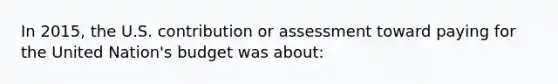 In 2015, the U.S. contribution or assessment toward paying for the United Nation's budget was about: