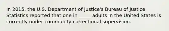 In 2015, the U.S. Department of Justice's Bureau of Justice Statistics reported that one in _____ adults in the United States is currently under community correctional supervision.