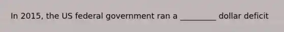 In 2015, the US federal government ran a _________ dollar deficit