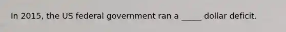 In 2015, the US federal government ran a _____ dollar deficit.