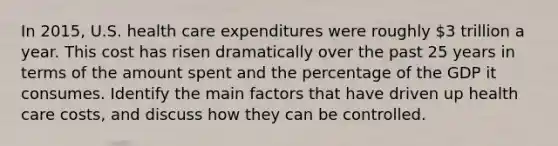 In 2015, U.S. health care expenditures were roughly 3 trillion a year. This cost has risen dramatically over the past 25 years in terms of the amount spent and the percentage of the GDP it consumes. Identify the main factors that have driven up health care costs, and discuss how they can be controlled.