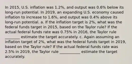 In 2015, U.S. inflation was 1.2%, and output was 0.6% below its long-run potential. In 2019, an expanding U.S. economy caused inflation to increase to 1.6%, and output was 0.4% above its long-run potential. a. If the inflation target is 2%, what was the federal funds target in 2015, based on the Taylor rule? If the actual federal funds rate was 0.75% in 2016, the Taylor rule ________ estimate the target accurately. c. Again assuming an inflation target of 2%, what was the federal funds target in 2019, based on the Taylor rule? If the actual federal funds rate was 2.5% in 2019, the Taylor rule ___________ estimate the target accurately.