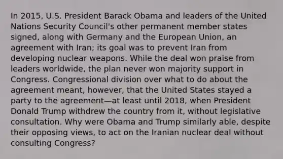 In 2015, U.S. President Barack Obama and leaders of the United Nations Security Council's other permanent member states signed, along with Germany and the European Union, an agreement with Iran; its goal was to prevent Iran from developing nuclear weapons. While the deal won praise from leaders worldwide, the plan never won majority support in Congress. Congressional division over what to do about the agreement meant, however, that the United States stayed a party to the agreement—at least until 2018, when President Donald Trump withdrew the country from it, without legislative consultation. Why were Obama and Trump similarly able, despite their opposing views, to act on the Iranian nuclear deal without consulting Congress?