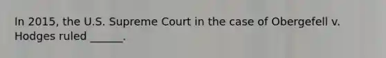 In 2015, the U.S. Supreme Court in the case of Obergefell v. Hodges ruled ______.