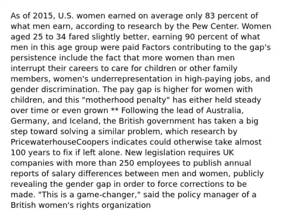 As of 2015, U.S. women earned on average only 83 percent of what men earn, according to research by the Pew Center. Women aged 25 to 34 fared slightly better, earning 90 percent of what men in this age group were paid Factors contributing to the gap's persistence include the fact that more women than men interrupt their careers to care for children or other family members, women's underrepresentation in high-paying jobs, and gender discrimination. The pay gap is higher for women with children, and this "motherhood penalty" has either held steady over time or even grown ** Following the lead of Australia, Germany, and Iceland, the British government has taken a big step toward solving a similar problem, which research by PricewaterhouseCoopers indicates could otherwise take almost 100 years to fix if left alone. New legislation requires UK companies with more than 250 employees to publish annual reports of salary differences between men and women, publicly revealing the gender gap in order to force corrections to be made. "This is a game-changer," said the policy manager of a British women's rights organization