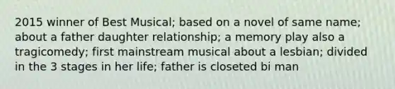 2015 winner of Best Musical; based on a novel of same name; about a father daughter relationship; a memory play also a tragicomedy; first mainstream musical about a lesbian; divided in the 3 stages in her life; father is closeted bi man