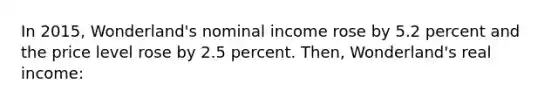 In 2015, Wonderland's nominal income rose by 5.2 percent and the price level rose by 2.5 percent. Then, Wonderland's real income: