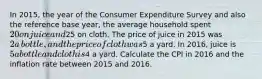 In​ 2015, the year of the Consumer Expenditure Survey and also the reference base​ year, the average household spent ​20 on juice and ​25 on cloth. The price of juice in 2015 was ​2 a​ bottle, and the price of cloth was ​5 a yard. In​ 2016, juice is ​5 a bottle and cloth is ​4 a yard. Calculate the CPI in 2016 and the inflation rate between 2015 and 2016.