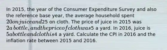 In​ 2015, the year of the Consumer Expenditure Survey and also the reference base​ year, the average household spent ​20 on juice and ​25 on cloth. The price of juice in 2015 was ​2 a​ bottle, and the price of cloth was ​5 a yard. In​ 2016, juice is ​5 a bottle and cloth is ​4 a yard. Calculate the CPI in 2016 and the inflation rate between 2015 and 2016.