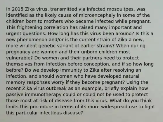 In 2015 Zika virus, transmitted via infected mosquitoes, was identified as the likely cause of microencephaly in some of the children born to mothers who became infected while pregnant. This frightening correlation has raised many important and urgent questions. How long has this virus been around? Is this a new phenomenon and/or is the current strain of Zika a new, more virulent genetic variant of earlier strains? When during pregnancy are women and their unborn children most vulnerable? Do women and their partners need to protect themselves from infection before conception, and if so how long before? Do we develop immunity to Zika after resolving an infection, and should women who have developed natural memory responses worry if they become pregnant? Using the recent Zika virus outbreak as an example, briefly explain how passive immunotherapy could or could not be used to protect those most at risk of disease from this virus. What do you think limits this procedure in terms of its more widespread use to fight this particular infectious disease?