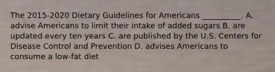 The 2015-2020 Dietary Guidelines for Americans __________. A. advise Americans to limit their intake of added sugars B. are updated every ten years C. are published by the U.S. Centers for Disease Control and Prevention D. advises Americans to consume a low-fat diet