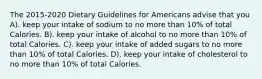 The 2015-2020 Dietary Guidelines for Americans advise that you A). keep your intake of sodium to no more than 10% of total Calories. B). keep your intake of alcohol to no more than 10% of total Calories. C). keep your intake of added sugars to no more than 10% of total Calories. D). keep your intake of cholesterol to no more than 10% of total Calories.