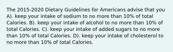 The 2015-2020 Dietary Guidelines for Americans advise that you A). keep your intake of sodium to no more than 10% of total Calories. B). keep your intake of alcohol to no more than 10% of total Calories. C). keep your intake of added sugars to no more than 10% of total Calories. D). keep your intake of cholesterol to no more than 10% of total Calories.