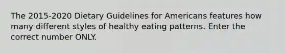 The 2015-2020 Dietary Guidelines for Americans features how many different styles of healthy eating patterns. Enter the correct number ONLY.