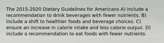 The 2015-2020 Dietary Guidelines for Americans A) include a recommendation to drink beverages with fewer nutrients. B) include a shift to healthier foods and beverage choices. C) ensure an increase in calorie intake and less calorie output. D) include a recommendation to eat foods with fewer nutrients.