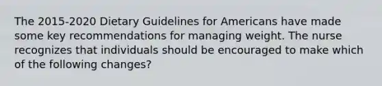 The 2015-2020 Dietary Guidelines for Americans have made some key recommendations for managing weight. The nurse recognizes that individuals should be encouraged to make which of the following changes?