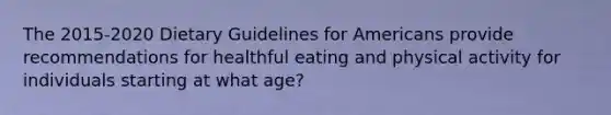 The 2015-2020 Dietary Guidelines for Americans provide recommendations for healthful eating and physical activity for individuals starting at what age?