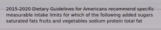 2015-2020 Dietary Guidelines for Americans recommend specific measurable intake limits for which of the following added sugars saturated fats fruits and vegetables sodium protein total fat