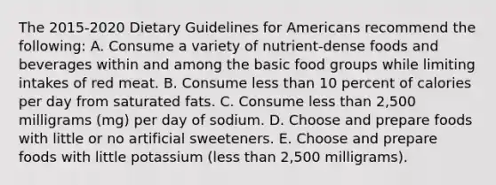 The 2015-2020 Dietary Guidelines for Americans recommend the following: A. Consume a variety of nutrient-dense foods and beverages within and among the basic food groups while limiting intakes of red meat. B. Consume less than 10 percent of calories per day from saturated fats. C. Consume less than 2,500 milligrams (mg) per day of sodium. D. Choose and prepare foods with little or no artificial sweeteners. E. Choose and prepare foods with little potassium (less than 2,500 milligrams).