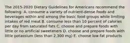 The 2015-2020 Dietary Guidelines for Americans recommend the following: A. consume a variety of nutrient-dense foods and beverages within and among the basic food groups while limiting intakes of red meat B. consume less than 10 percent of calories per day from saturated fats C. choose and prepare foods with little or no artificial sweeteners D. choose and prepare foods with little potassium (less than 2,300 mg) E. choose low-fat products