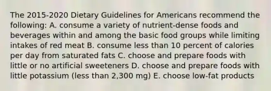 The 2015-2020 Dietary Guidelines for Americans recommend the following: A. consume a variety of nutrient-dense foods and beverages within and among the basic food groups while limiting intakes of red meat B. consume less than 10 percent of calories per day from saturated fats C. choose and prepare foods with little or no artificial sweeteners D. choose and prepare foods with little potassium (less than 2,300 mg) E. choose low-fat products