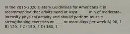 In the 2015-2020 Dietary Guidelines for Americans it is recommended that adults need at least _____ min of moderate-intensity physical activity and should perform muscle strengthening exercises on ____ or more days per week A) 90, 1 B) 120, 2 C) 150, 2 D) 180, 1