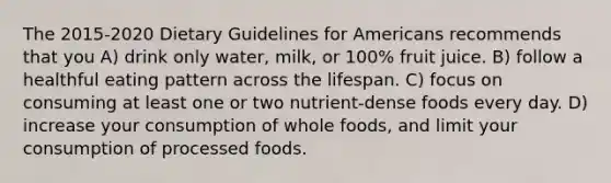 The 2015-2020 Dietary Guidelines for Americans recommends that you A) drink only water, milk, or 100% fruit juice. B) follow a healthful eating pattern across the lifespan. C) focus on consuming at least one or two nutrient-dense foods every day. D) increase your consumption of whole foods, and limit your consumption of processed foods.