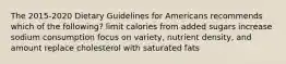 The 2015-2020 Dietary Guidelines for Americans recommends which of the following? limit calories from added sugars increase sodium consumption focus on variety, nutrient density, and amount replace cholesterol with saturated fats