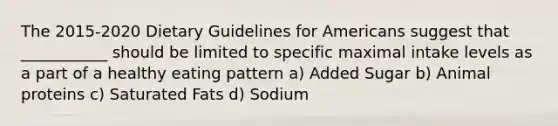 The 2015-2020 Dietary Guidelines for Americans suggest that ___________ should be limited to specific maximal intake levels as a part of a healthy eating pattern a) Added Sugar b) Animal proteins c) Saturated Fats d) Sodium